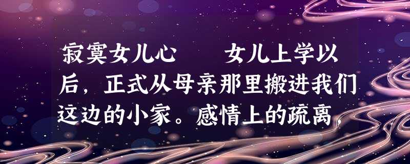 寂寞女儿心 女儿上学以后,正式从母亲那里搬进我们这边的小家。感情上的疏离,使她对我和她爸爸 寂寞女儿心 女儿上学以后,正式从母亲那里搬进我们这边的小家。感情上的疏离,使她对我和她爸爸