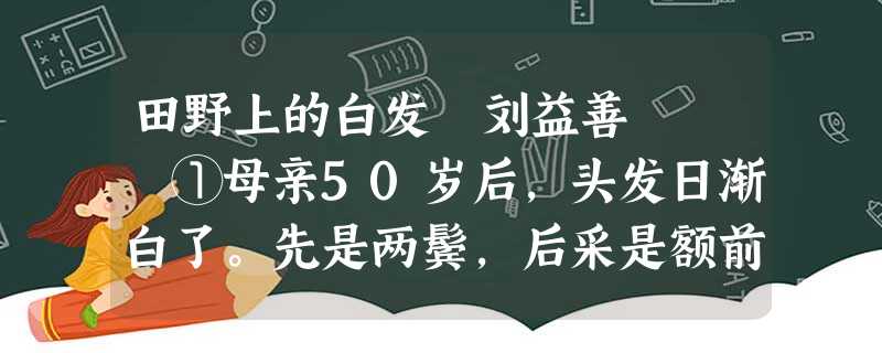 田野上的白发 刘益善 ①母亲50岁后,头发日渐白了。先是两鬓,后采是额前,再后来满头芦花,让我们感到 田野上的白发 刘益善 ①母亲50岁后,头发日渐白了。先是两鬓,后采是额前,再后来满头芦花,让我们感到