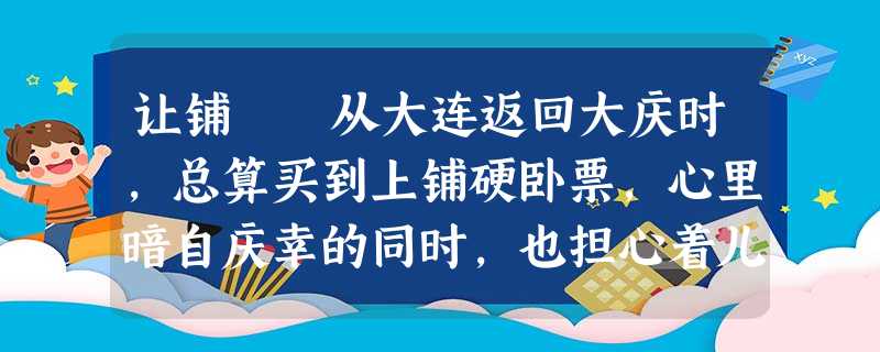 让铺 从大连返回大庆时,总算买到上铺硬卧票,心里暗自庆幸的同时,也担心着儿子睡上铺的“危险”。看着邻近的两 让铺 从大连返回大庆时,总算买到上铺硬卧票,心里暗自庆幸的同时,也担心着儿子睡上铺的“危险”。看着邻近的两