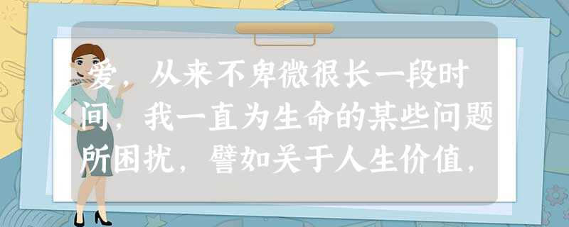爱,从来不卑微很长一段时间,我一直为生命的某些问题所困扰,譬如关于人生价值,关于人间真情,等等。心灵的空间里 爱,从来不卑微很长一段时间,我一直为生命的某些问题所困扰,譬如关于人生价值,关于人间真情,等等。心灵的空间里