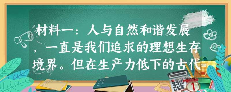 材料一:人与自然和谐发展,一直是我们追求的理想生存境界。但在生产力低下的古代社会,人们为了生存,或在自然的重压下挣扎,或无所顾忌地向自然掠夺,人与自 材料一:人与自然和谐发展,一直是我们追求的理想生存境界。但在生产力低下的古代社会,人们为了生存,或在自然的重压下挣扎,或无所顾忌地向自然掠夺,人与自