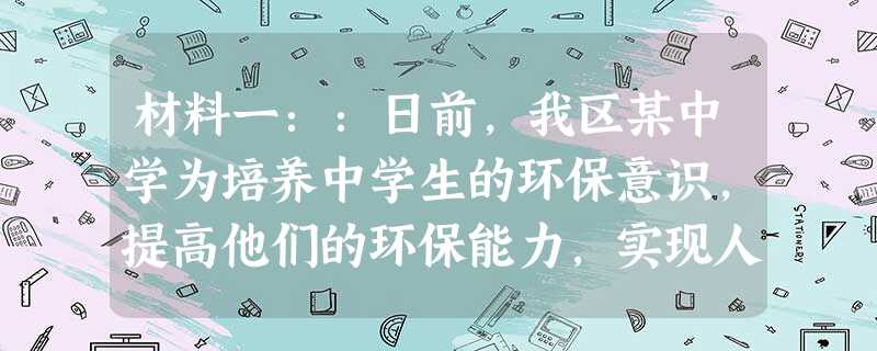 材料一::日前,我区某中学为培养中学生的环保意识,提高他们的环保能力,实现人与自然和谐相处,学校团委组织了一次环保实践活动。地点 材料一::日前,我区某中学为培养中学生的环保意识,提高他们的环保能力,实现人与自然和谐相处,学校团委组织了一次环保实践活动。地点