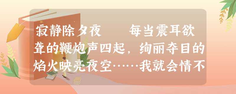 寂静除夕夜 每当震耳欲聋的鞭炮声四起,绚丽夺目的焰火映亮夜空……我就会情不自禁地想起20年前的那个除 寂静除夕夜 每当震耳欲聋的鞭炮声四起,绚丽夺目的焰火映亮夜空……我就会情不自禁地想起20年前的那个除