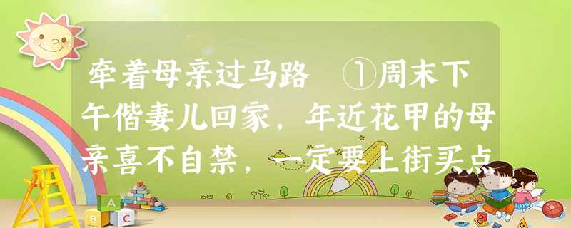 牵着母亲过马路 ①周末下午偕妻儿回家,年近花甲的母亲喜不自禁,一定要上街买点好菜招待我们。母亲说:“你们回来,妈给你们煮饭,不是受累,是 牵着母亲过马路 ①周末下午偕妻儿回家,年近花甲的母亲喜不自禁,一定要上街买点好菜招待我们。母亲说:“你们回来,妈给你们煮饭,不是受累,是