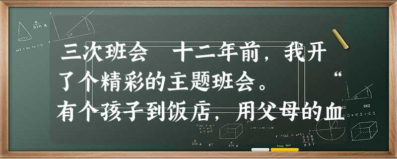 三次班会 十二年前,我开了个精彩的主题班会。 “有个孩子到饭店,用父母的血汗钱点了一大桌子菜,可他守着不吃不喝。服务员劝,父母劝, 三次班会 十二年前,我开了个精彩的主题班会。 “有个孩子到饭店,用父母的血汗钱点了一大桌子菜,可他守着不吃不喝。服务员劝,父母劝,