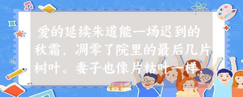 爱的延续朱道能一场迟到的秋霜,凋零了院里的最后几片树叶。妻子也像片枯叶一样,静静地躺在床上。丈夫急急忙忙叫来了村医。村医翻了翻眼皮,号了号脉搏,连药箱 爱的延续朱道能一场迟到的秋霜,凋零了院里的最后几片树叶。妻子也像片枯叶一样,静静地躺在床上。丈夫急急忙忙叫来了村医。村医翻了翻眼皮,号了号脉搏,连药箱