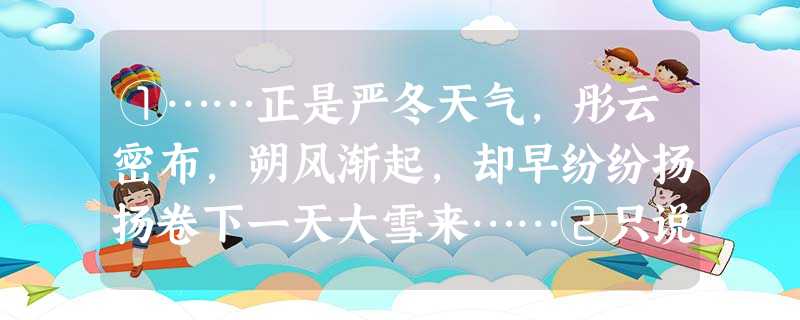 ①……正是严冬天气,彤云密布,朔风渐起,却早纷纷扬扬卷下一天大雪来……②只说林冲就床上放了包裹被卧,就坐下生些焰火起来。屋后有一堆柴炭,拿几块来,生在地 ①……正是严冬天气,彤云密布,朔风渐起,却早纷纷扬扬卷下一天大雪来……②只说林冲就床上放了包裹被卧,就坐下生些焰火起来。屋后有一堆柴炭,拿几块来,生在地