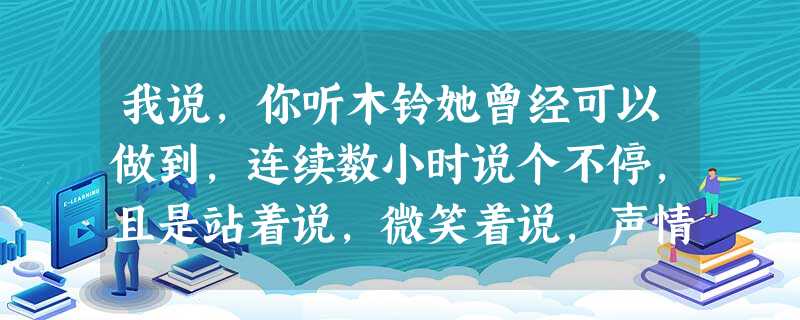 我说,你听木铃她曾经可以做到,连续数小时说个不停,且是站着说,微笑着说,声情并茂的说。她也会让身边的人开口说话,无论你多木讷、多胆怯,她都有办法让你开口。有人说 我说,你听木铃她曾经可以做到,连续数小时说个不停,且是站着说,微笑着说,声情并茂的说。她也会让身边的人开口说话,无论你多木讷、多胆怯,她都有办法让你开口。有人说