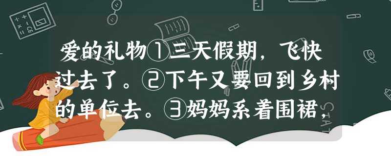 爱的礼物①三天假期,飞快过去了。②下午又要回到乡村的单位去。③妈妈系着围裙,在灶房里给我赶做饼子,是那卷了葱花、调料和鸡蛋的馅饼。她一边做,一边不停的 爱的礼物①三天假期,飞快过去了。②下午又要回到乡村的单位去。③妈妈系着围裙,在灶房里给我赶做饼子,是那卷了葱花、调料和鸡蛋的馅饼。她一边做,一边不停的