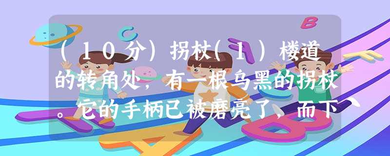 (10分)拐杖(1)楼道的转角处,有一根乌黑的拐杖。它的手柄已被磨亮了,而下端则绑着一团橡胶。不看它则已.这一看我便觉得熟悉。它不 (10分)拐杖(1)楼道的转角处,有一根乌黑的拐杖。它的手柄已被磨亮了,而下端则绑着一团橡胶。不看它则已.这一看我便觉得熟悉。它不