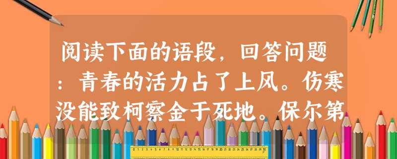 阅读下面的语段,回答问题:青春的活力占了上风。伤寒没能致柯察金于死地。保尔第四次越过了死亡线,回到了人间。只是又过了一个月以后,他才能起床下地。骨瘦如柴、脸色苍 阅读下面的语段,回答问题:青春的活力占了上风。伤寒没能致柯察金于死地。保尔第四次越过了死亡线,回到了人间。只是又过了一个月以后,他才能起床下地。骨瘦如柴、脸色苍