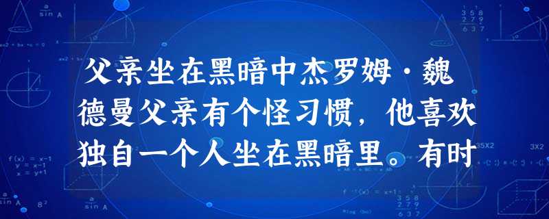 父亲坐在黑暗中杰罗姆•魏德曼父亲有个怪习惯,他喜欢独自一个人坐在黑暗里。有时我回家很晚,家里一片漆黑,我蹑手蹑 父亲坐在黑暗中杰罗姆•魏德曼父亲有个怪习惯,他喜欢独自一个人坐在黑暗里。有时我回家很晚,家里一片漆黑,我蹑手蹑
