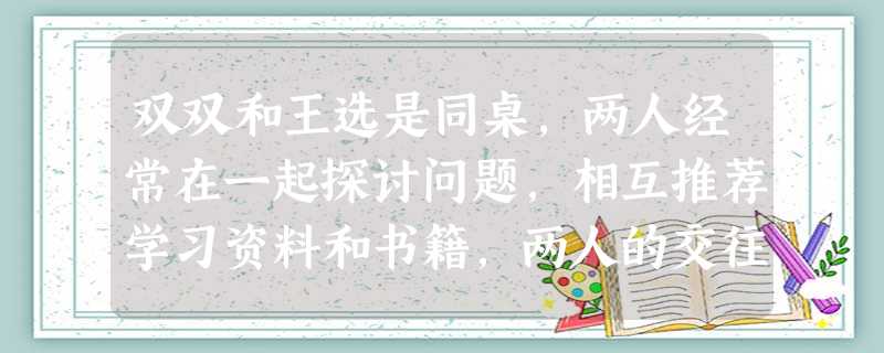 双双和王选是同桌,两人经常在一起探讨问题,相互推荐学习资料和书籍,两人的交往使双方成绩进步很快。原来沉默寡言的双双也变得豁达开朗了。双双和王选的交往 双双和王选是同桌,两人经常在一起探讨问题,相互推荐学习资料和书籍,两人的交往使双方成绩进步很快。原来沉默寡言的双双也变得豁达开朗了。双双和王选的交往