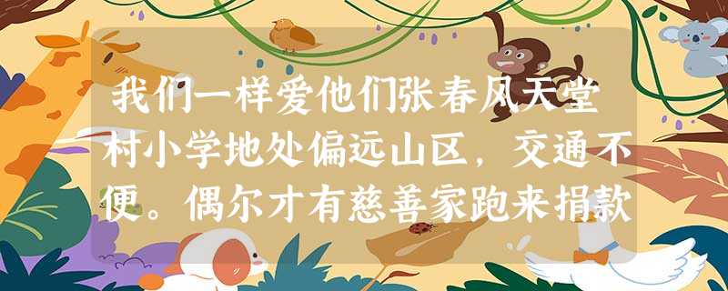 我们一样爱他们张春风天堂村小学地处偏远山区,交通不便。偶尔才有慈善家跑来捐款。每次,全校师生都会倾巢而出:学生站在山岭上,手舞 我们一样爱他们张春风天堂村小学地处偏远山区,交通不便。偶尔才有慈善家跑来捐款。每次,全校师生都会倾巢而出:学生站在山岭上,手舞