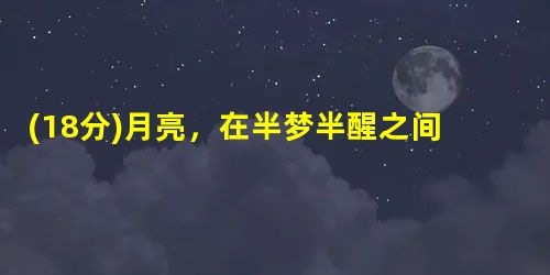(18分)月亮,在半梦半醒之间迟子建①太阳是不大懂得养生的,只要它出来,永远圆圆着脸,没心没肺地笑。月亮呢,它修行有道,该圆满时圆满 (18分)月亮,在半梦半醒之间迟子建①太阳是不大懂得养生的,只要它出来,永远圆圆着脸,没心没肺地笑。月亮呢,它修行有道,该圆满时圆满