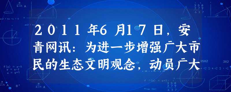 2011年6月17日,安青网讯:为进一步增强广大市民的生态文明观念,动员广大团员青年和社会各界积极参与资源节约型、环境友好型社会的建设,提高全民节能减排意 2011年6月17日,安青网讯:为进一步增强广大市民的生态文明观念,动员广大团员青年和社会各界积极参与资源节约型、环境友好型社会的建设,提高全民节能减排意