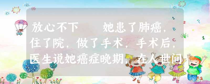 放心不下 她患了肺癌,住了院,做了手术,手术后,医生说她癌症晚期,在人世间的日子,也就一个月了。起 放心不下 她患了肺癌,住了院,做了手术,手术后,医生说她癌症晚期,在人世间的日子,也就一个月了。起