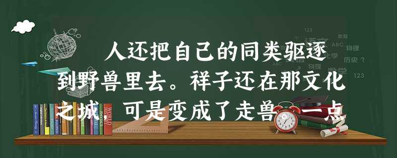 人还把自己的同类驱逐到野兽里去。祥子还在那文化之城,可是变成了走兽。一点也不是他自己的过错。他停止住思想,所以就是杀了人,他 人还把自己的同类驱逐到野兽里去。祥子还在那文化之城,可是变成了走兽。一点也不是他自己的过错。他停止住思想,所以就是杀了人,他