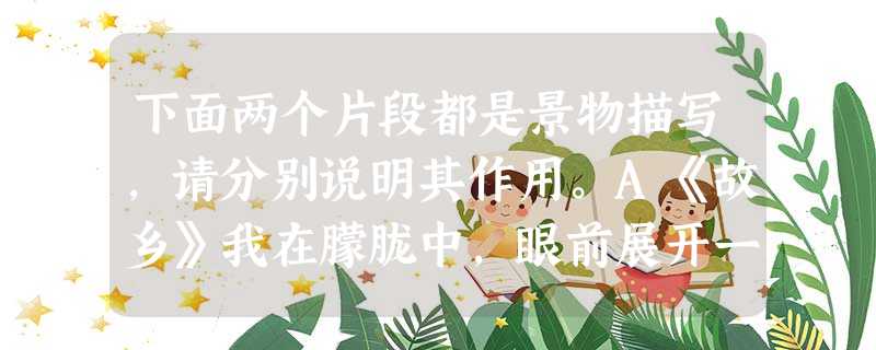 下面两个片段都是景物描写,请分别说明其作用。A《故乡》我在朦胧中,眼前展开一片海边碧绿的沙地来,上面深蓝的天空中挂着一轮金黄的圆月。 下面两个片段都是景物描写,请分别说明其作用。A《故乡》我在朦胧中,眼前展开一片海边碧绿的沙地来,上面深蓝的天空中挂着一轮金黄的圆月。