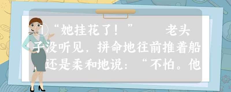 ①“她挂花了!” 老头子没听见,拼命地往前推着船,还是柔和地说:“不怕。他打不着我们!”“她挂了花!” ②“谁?”老头子的身体往上蹿了一蹿,随着 ①“她挂花了!” 老头子没听见,拼命地往前推着船,还是柔和地说:“不怕。他打不着我们!”“她挂了花!” ②“谁?”老头子的身体往上蹿了一蹿,随着