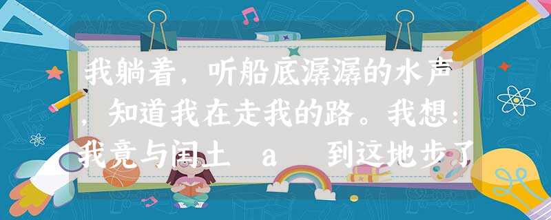 我躺着,听船底潺潺的水声,知道我在走我的路。我想:我竟与闰土 a 到这地步了,但我们的后辈还是一气,宏儿不是正在想念水生么。我希望他们不再像我 我躺着,听船底潺潺的水声,知道我在走我的路。我想:我竟与闰土 a 到这地步了,但我们的后辈还是一气,宏儿不是正在想念水生么。我希望他们不再像我