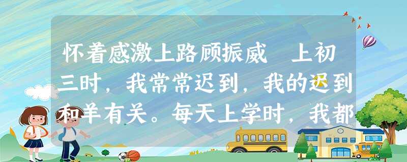 怀着感激上路顾振威 上初三时,我常常迟到,我的迟到和羊有关。每天上学时,我都先将羊从家里请出 怀着感激上路顾振威 上初三时,我常常迟到,我的迟到和羊有关。每天上学时,我都先将羊从家里请出