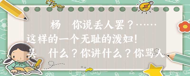 杨 你说丢人罢?……这样的一个无耻的泼妇! 吴 什么?你讲什么?你骂人是不是?成先 杨 你说丢人罢?……这样的一个无耻的泼妇! 吴 什么?你讲什么?你骂人是不是?成先