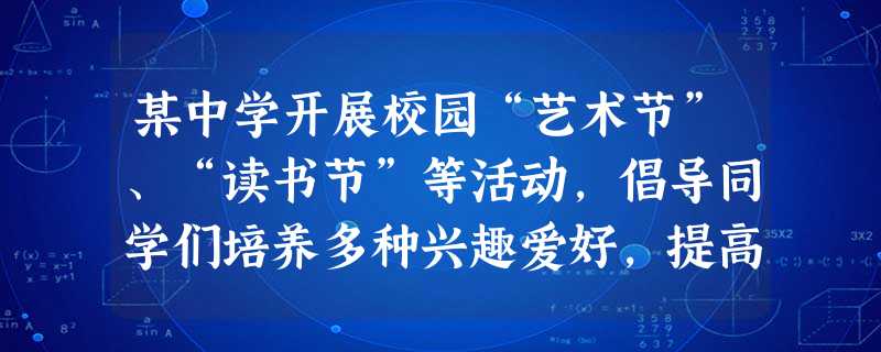某中学开展校园“艺术节”、“读书节”等活动,倡导同学们培养多种兴趣爱好,提高艺术品位,多读我国古代的经典著作,修养身心。有的同学认为,学校是在搞花架 某中学开展校园“艺术节”、“读书节”等活动,倡导同学们培养多种兴趣爱好,提高艺术品位,多读我国古代的经典著作,修养身心。有的同学认为,学校是在搞花架
