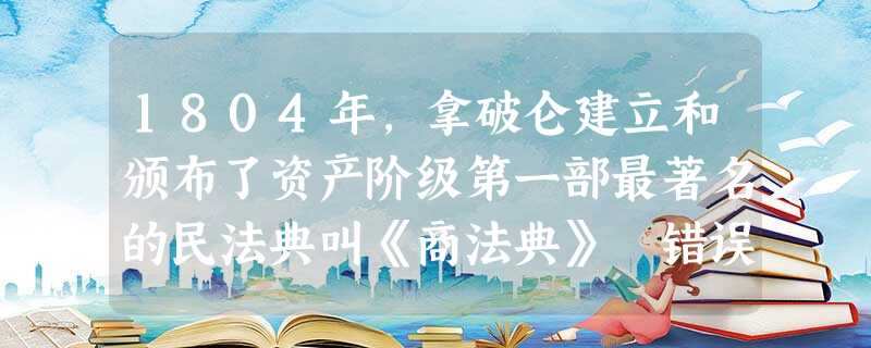 1804年,拿破仑建立和颁布了资产阶级第一部最著名的民法典叫《商法典》 错误:改正: 1804年,拿破仑建立和颁布了资产阶级第一部最著名的民法典叫《商法典》 错误:改正: