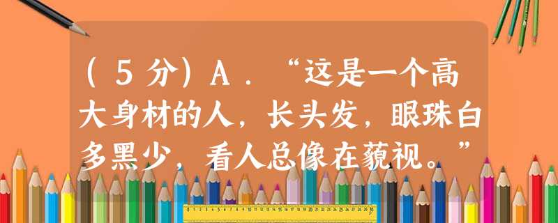 (5分)A.“这是一个高大身材的人,长头发,眼珠白多黑少,看人总像在藐视。”B.“你难道认为,我会留下来甘愿做一个对你来说无足轻重的 (5分)A.“这是一个高大身材的人,长头发,眼珠白多黑少,看人总像在藐视。”B.“你难道认为,我会留下来甘愿做一个对你来说无足轻重的