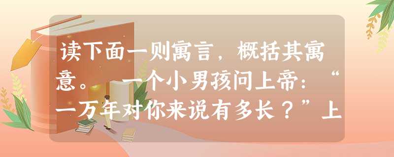 读下面一则寓言,概括其寓意。 一个小男孩问上帝:“一万年对你来说有多长?”上帝回答:“像一分钟。”小男孩又问上帝:“一百万元对你来说有多少?”上帝回答说: 读下面一则寓言,概括其寓意。 一个小男孩问上帝:“一万年对你来说有多长?”上帝回答:“像一分钟。”小男孩又问上帝:“一百万元对你来说有多少?”上帝回答说: