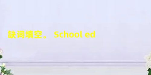 缺词填空。 School education (教育) is very important and useful. Yet no one can (1 缺词填空。 School education (教育) is very important and useful. Yet no one can (1