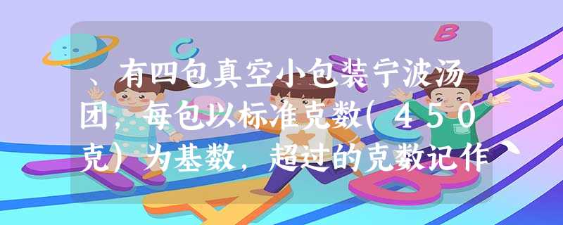 、有四包真空小包装宁波汤团,每包以标准克数(450克)为基数,超过的克数记作正数,不足的克数记作负数,以下数据是记录结果,其中表示实际克数最接近标准克数的是…… 、有四包真空小包装宁波汤团,每包以标准克数(450克)为基数,超过的克数记作正数,不足的克数记作负数,以下数据是记录结果,其中表示实际克数最接近标准克数的是……