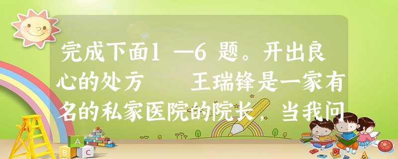 完成下面1—6题。开出良心的处方 王瑞锋是一家有名的私家医院的院长,当我问及他的创业史,他竟带着几分与他的年龄和阅历不相称的腼 完成下面1—6题。开出良心的处方 王瑞锋是一家有名的私家医院的院长,当我问及他的创业史,他竟带着几分与他的年龄和阅历不相称的腼