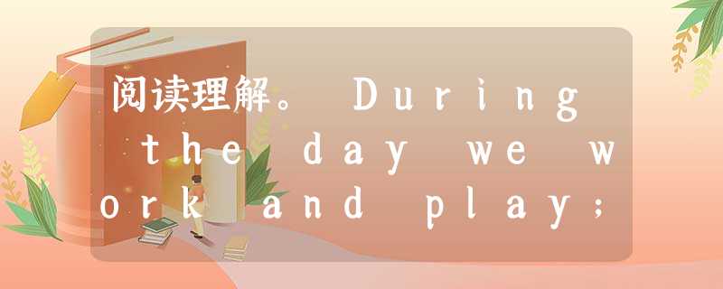 阅读理解。 During the day we work and play; at night we sleep. Our bodies 阅读理解。 During the day we work and play; at night we sleep. Our bodies