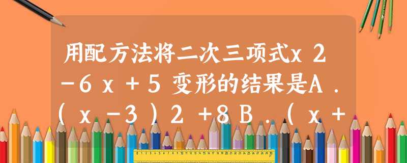 用配方法将二次三项式x2-6x+5变形的结果是A.(x-3)2+8B.(x+3)2+14C.(x-3)2-4D.(x-3)2+14 用配方法将二次三项式x2-6x+5变形的结果是A.(x-3)2+8B.(x+3)2+14C.(x-3)2-4D.(x-3)2+14