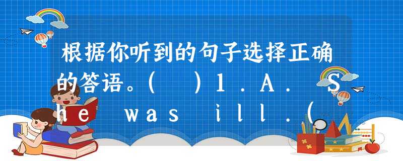 根据你听到的句子选择正确的答语。( )1.A. She was ill.( )2.A. Very much.( )3.A. I walk to 根据你听到的句子选择正确的答语。( )1.A. She was ill.( )2.A. Very much.( )3.A. I walk to