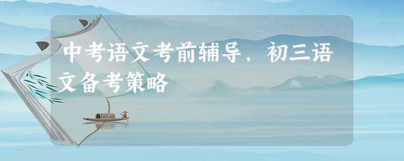 中考语文考前辅导,初三语文备考策略 中考语文考前辅导,初三语文备考策略