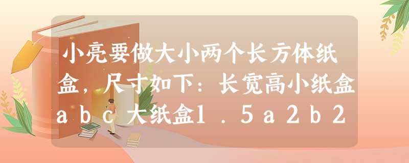 小亮要做大小两个长方体纸盒,尺寸如下:长宽高小纸盒abc大纸盒1.5a2b2c问题 小亮要做大小两个长方体纸盒,尺寸如下:长宽高小纸盒abc大纸盒1.5a2b2c问题