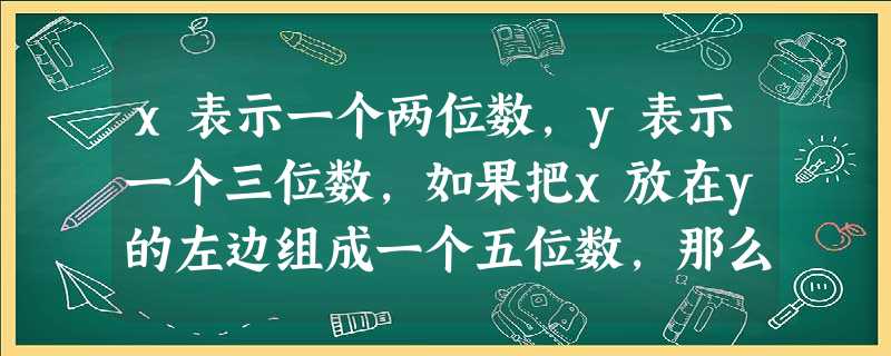 x表示一个两位数,y表示一个三位数,如果把x放在y的左边组成一个五位数,那么表示这个五位数的代数式是A.xyB.x+yC.100x+yD.1000x+y x表示一个两位数,y表示一个三位数,如果把x放在y的左边组成一个五位数,那么表示这个五位数的代数式是A.xyB.x+yC.100x+yD.1000x+y