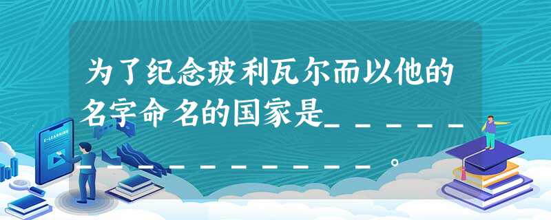为了纪念玻利瓦尔而以他的名字命名的国家是_______________。 为了纪念玻利瓦尔而以他的名字命名的国家是_______________。