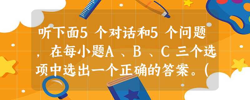 听下面5个对话和5个问题,在每小题A、B、C三个选项中选出一个正确的答案。( )1. A. At the factory. ( )2. A. 听下面5个对话和5个问题,在每小题A、B、C三个选项中选出一个正确的答案。( )1. A. At the factory. ( )2. A.