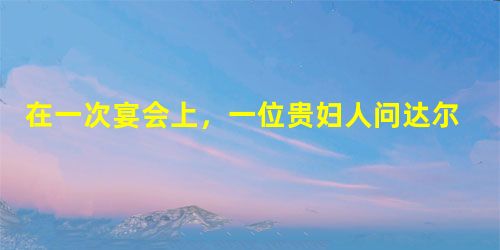 在一次宴会上,一位贵妇人问达尔文:“您看我也是猴子变的吗?”达尔文微笑着说:“是的。不过,您是一只漂亮的猴子变的!”他俩的对话与达尔文的什么理论有关 在一次宴会上,一位贵妇人问达尔文:“您看我也是猴子变的吗?”达尔文微笑着说:“是的。不过,您是一只漂亮的猴子变的!”他俩的对话与达尔文的什么理论有关