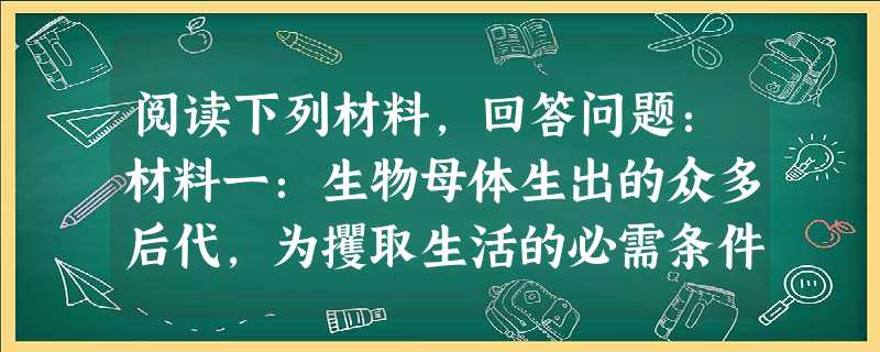 阅读下列材料,回答问题:材料一:生物母体生出的众多后代,为攫取生活的必需条件而斗争,众多的后代不会绝对相同,其中优秀的物种在生活竞争中取胜,其他被淘 阅读下列材料,回答问题:材料一:生物母体生出的众多后代,为攫取生活的必需条件而斗争,众多的后代不会绝对相同,其中优秀的物种在生活竞争中取胜,其他被淘