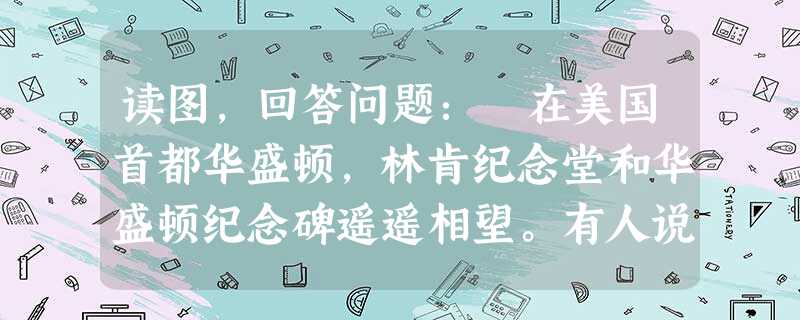 读图,回答问题: 在美国首都华盛顿,林肯纪念堂和华盛顿纪念碑遥遥相望。有人说,是华盛顿创立了美国,是林肯拯救了美国。 读图,回答问题: 在美国首都华盛顿,林肯纪念堂和华盛顿纪念碑遥遥相望。有人说,是华盛顿创立了美国,是林肯拯救了美国。