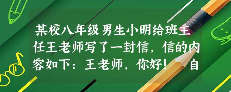 某校八年级男生小明给班主任王老师写了一封信,信的内容如下:王老师,你好! 自从上初中以后,我就开始关注女生,但大多数时间我都不敢和她们接触,讲话时也 某校八年级男生小明给班主任王老师写了一封信,信的内容如下:王老师,你好! 自从上初中以后,我就开始关注女生,但大多数时间我都不敢和她们接触,讲话时也