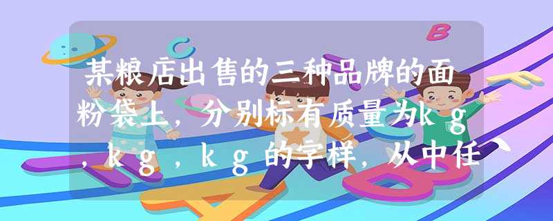 某粮店出售的三种品牌的面粉袋上,分别标有质量为kg,kg,kg的字样,从中任意拿出两袋,它们的质量最多相差___ 某粮店出售的三种品牌的面粉袋上,分别标有质量为kg,kg,kg的字样,从中任意拿出两袋,它们的质量最多相差___