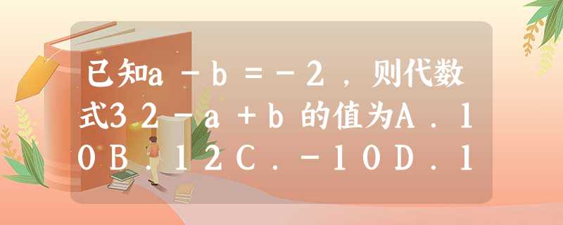 已知a-b=-2,则代数式32-a+b的值为A.10B.12C.-10D.14 已知a-b=-2,则代数式32-a+b的值为A.10B.12C.-10D.14