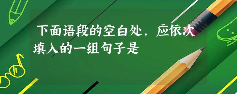 下面语段的空白处,应依次填入的一组句子是 下面语段的空白处,应依次填入的一组句子是