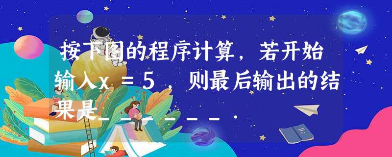 按下图的程序计算,若开始输入x=5,则最后输出的结果是______. 按下图的程序计算,若开始输入x=5,则最后输出的结果是______.